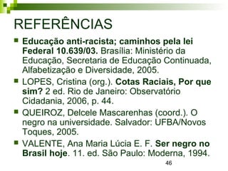 46
REFERÊNCIAS
 Educação anti-racista; caminhos pela lei
Federal 10.639/03. Brasília: Ministério da
Educação, Secretaria de Educação Continuada,
Alfabetização e Diversidade, 2005.
 LOPES, Cristina (org.). Cotas Raciais, Por que
sim? 2 ed. Rio de Janeiro: Observatório
Cidadania, 2006, p. 44.
 QUEIROZ, Delcele Mascarenhas (coord.). O
negro na universidade. Salvador: UFBA/Novos
Toques, 2005.
 VALENTE, Ana Maria Lúcia E. F. Ser negro no
Brasil hoje. 11. ed. São Paulo: Moderna, 1994.
 