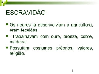 5
ESCRAVIDÃO
 Os negros já desenvolviam a agricultura,
eram tecelões
 Trabalhavam com ouro, bronze, cobre,
madeira.
 Possuíam costumes próprios, valores,
religião.
 