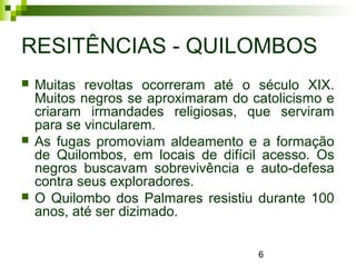 6
RESITÊNCIAS - QUILOMBOS
 Muitas revoltas ocorreram até o século XIX.
Muitos negros se aproximaram do catolicismo e
criaram irmandades religiosas, que serviram
para se vincularem.
 As fugas promoviam aldeamento e a formação
de Quilombos, em locais de difícil acesso. Os
negros buscavam sobrevivência e auto-defesa
contra seus exploradores.
 O Quilombo dos Palmares resistiu durante 100
anos, até ser dizimado.
 