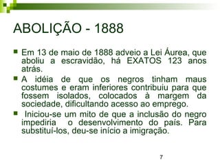7
ABOLIÇÃO - 1888
 Em 13 de maio de 1888 adveio a Lei Áurea, que
aboliu a escravidão, há EXATOS 123 anos
atrás.
 A idéia de que os negros tinham maus
costumes e eram inferiores contribuiu para que
fossem isolados, colocados à margem da
sociedade, dificultando acesso ao emprego.
 Iniciou-se um mito de que a inclusão do negro
impediria o desenvolvimento do país. Para
substituí-los, deu-se início a imigração.
 