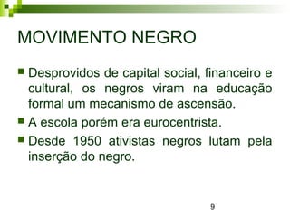 9
MOVIMENTO NEGRO
 Desprovidos de capital social, financeiro e
cultural, os negros viram na educação
formal um mecanismo de ascensão.
 A escola porém era eurocentrista.
 Desde 1950 ativistas negros lutam pela
inserção do negro.
 