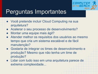 ● Você pretende incluir Cloud Computing na sua
arquitetura?
● Acelerar o seu processo de desenvolvimento?
● Montar uma equipe mais ágil?
● Atender melhor os requisitos dos usuários ao mesmo
tempo que cria um sistema escalável e de fácil
manutenção?
● Gostaria de integrar os times de desenvolvimento e
produção? Mesmo que não tenha um time de
produção?
● Lidar com tudo isso em uma arquitetura parece de
extrema complexidade...
Perguntas Importantes
 