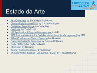 Estado da Arte
● ALMComplete by SmartBear Software
● Clarity+AgileVision+ITKO by CA technologies
● CollabNet TeamForge by CollabNet
● DevSuite by TechExcel
● HP Application Lifecycle Management by HP
● IBM Rational solution for Collaborative Lifecycle Management by IBM
● JIRA+Confluence+Stash+Bamboo by Atlassian
● Orchestrated ALM Solutions by Serena Software
● Rally Platform by Rally Software
● StarTeam by Borland
● Team Foundation Server by Microsoft
● ThoughtWorks Studios (Mingle+Go+Twist) by ThoughtWorks
 