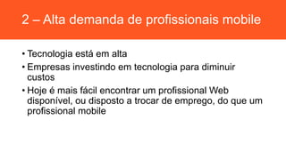 2 – Alta demanda de profissionais mobile
• Tecnologia está em alta
• Empresas investindo em tecnologia para diminuir
custos
• Hoje é mais fácil encontrar um profissional Web
disponível, ou disposto a trocar de emprego, do que um
profissional mobile
 