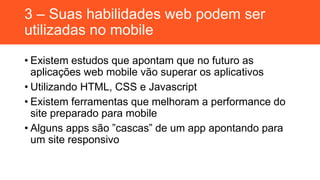 3 – Suas habilidades web podem ser
utilizadas no mobile
• Existem estudos que apontam que no futuro as
aplicações web mobile vão superar os aplicativos
• Utilizando HTML, CSS e Javascript
• Existem ferramentas que melhoram a performance do
site preparado para mobile
• Alguns apps são ”cascas” de um app apontando para
um site responsivo
 