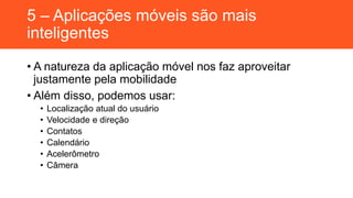 5 – Aplicações móveis são mais
inteligentes
• A natureza da aplicação móvel nos faz aproveitar
justamente pela mobilidade
• Além disso, podemos usar:
• Localização atual do usuário
• Velocidade e direção
• Contatos
• Calendário
• Acelerômetro
• Câmera
 