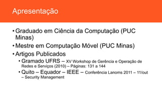 Apresentação
• Graduado em Ciência da Computação (PUC
Minas)
• Mestre em Computação Móvel (PUC Minas)
• Artigos Publicados
• Gramado UFRS – XV Workshop de Gerência e Operação de
Redes e Serviços (2010) – Páginas: 131 a 144
• Quito – Equador – IEEE – Conferência Lanoms 2011 – 11/out
– Security Management
 