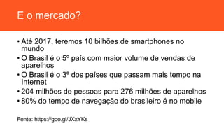E o mercado?
• Até 2017, teremos 10 bilhões de smartphones no
mundo
• O Brasil é o 5º país com maior volume de vendas de
aparelhos
• O Brasil é o 3º dos países que passam mais tempo na
Internet
• 204 milhões de pessoas para 276 milhões de aparelhos
• 80% do tempo de navegação do brasileiro é no mobile
Fonte: https://goo.gl/JXxYKs
 