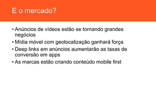 E o mercado?
• Anúncios de vídeos estão se tornando grandes
negócios
• Mídia móvel com geolocalização ganhará força
• Deep links em anúncios aumentarão as taxas de
conversão em apps
• As marcas estão criando conteúdo mobile first
 