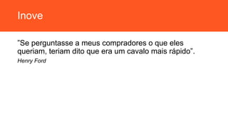 Inove
”Se perguntasse a meus compradores o que eles
queriam, teriam dito que era um cavalo mais rápido”.
Henry Ford
 