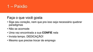 1 – Paixão
Faça o que você gosta
• Siga seu coração, nem que pra isso seja necessário quebrar
paradigmas
• Não se acomode
• Uma vez encontrada a sua CONFIE nela
• Invista tempo. DEDICAÇÃO!
• Mesmo que precise trocar de emprego
 