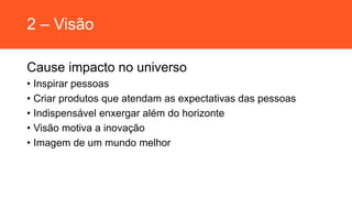 2 – Visão
Cause impacto no universo
• Inspirar pessoas
• Criar produtos que atendam as expectativas das pessoas
• Indispensável enxergar além do horizonte
• Visão motiva a inovação
• Imagem de um mundo melhor
 