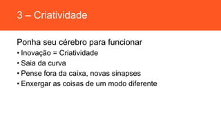 3 – Criatividade
Ponha seu cérebro para funcionar
• Inovação = Criatividade
• Saia da curva
• Pense fora da caixa, novas sinapses
• Enxergar as coisas de um modo diferente
 