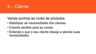 4 – Cliente
Venda sonhos ao invés de produtos
• Satisfazer as necessidades dos clientes
• Criando sentido para as coisas
• Entenda o que o seu cliente deseja e atenda suas
necessidades
 