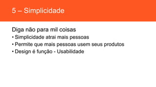 5 – Simplicidade
Diga não para mil coisas
• Simplicidade atrai mais pessoas
• Permite que mais pessoas usem seus produtos
• Design é função - Usabilidade
 