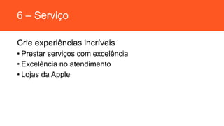 6 – Serviço
Crie experiências incríveis
• Prestar serviços com excelência
• Excelência no atendimento
• Lojas da Apple
 
