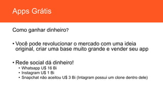 Apps Grátis
Como ganhar dinheiro?
• Você pode revolucionar o mercado com uma ideia
original, criar uma base muito grande e vender seu app
• Rede social dá dinheiro!
• Whatsapp U$ 16 Bi
• Instagram U$ 1 Bi
• Snapchat não aceitou U$ 3 Bi (Intagram possui um clone dentro dele)
 