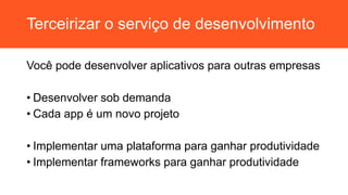 Terceirizar o serviço de desenvolvimento
Você pode desenvolver aplicativos para outras empresas
• Desenvolver sob demanda
• Cada app é um novo projeto
• Implementar uma plataforma para ganhar produtividade
• Implementar frameworks para ganhar produtividade
 