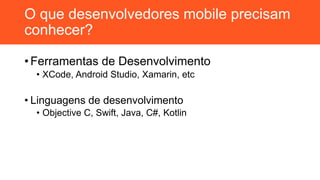 O que desenvolvedores mobile precisam
conhecer?
• Ferramentas de Desenvolvimento
• XCode, Android Studio, Xamarin, etc
• Linguagens de desenvolvimento
• Objective C, Swift, Java, C#, Kotlin
 