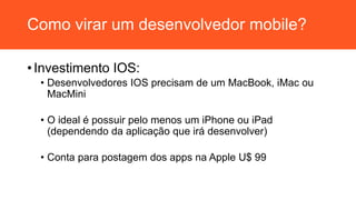 Como virar um desenvolvedor mobile?
• Investimento IOS:
• Desenvolvedores IOS precisam de um MacBook, iMac ou
MacMini
• O ideal é possuir pelo menos um iPhone ou iPad
(dependendo da aplicação que irá desenvolver)
• Conta para postagem dos apps na Apple U$ 99
 
