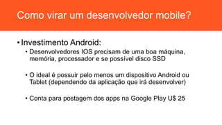 Como virar um desenvolvedor mobile?
• Investimento Android:
• Desenvolvedores IOS precisam de uma boa máquina,
memória, processador e se possível disco SSD
• O ideal é possuir pelo menos um dispositivo Android ou
Tablet (dependendo da aplicação que irá desenvolver)
• Conta para postagem dos apps na Google Play U$ 25
 