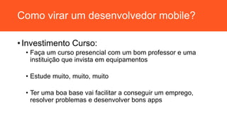 Como virar um desenvolvedor mobile?
• Investimento Curso:
• Faça um curso presencial com um bom professor e uma
instituição que invista em equipamentos
• Estude muito, muito, muito
• Ter uma boa base vai facilitar a conseguir um emprego,
resolver problemas e desenvolver bons apps
 