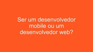 Ser um desenvolvedor
mobile ou um
desenvolvedor web?
 
