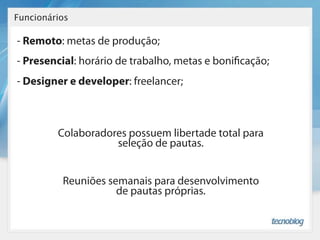 Funcionários

- Remoto: metas de produção;
- Presencial: horário de trabalho, metas e boni cação;
- Designer e developer: freelancer;



         Colaboradores possuem libertade total para
                    seleção de pautas.


          Reuniões semanais para desenvolvimento
                     de pautas próprias.
 