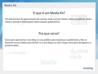 Media Kit

                            O que é um Media Kit?
Um documento de apresentação do veículo, onde constam dados sobre a audiência, dados
sobre o veículo e informações sobre espaços publicitários.




                                  Pra que serve?
Serve para apresentar o seu blog e o seu público para empresas e publicitários. Eles se
baseiram nesses dados para decidir se o seu blog é ou não o lugar certo para divulgarem o
produto deles.
 