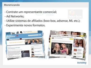 Monetizando

- Contrate um representante comercial;
- Ad Networks;
- Utilize sistemas de a liados (boo-box, adsense, ML etc.);
- Experimente novos formatos.
 