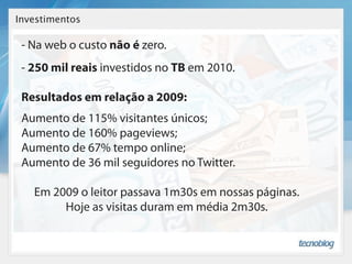 Investimentos

 - Na web o custo não é zero.
 - 250 mil reais investidos no TB em 2010.

 Resultados em relação a 2009:
 Aumento de 115% visitantes únicos;
 Aumento de 160% pageviews;
 Aumento de 67% tempo online;
 Aumento de 36 mil seguidores no Twitter.

   Em 2009 o leitor passava 1m30s em nossas páginas.
        Hoje as visitas duram em média 2m30s.
 