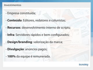 Investimentos


 - Empresa constituída;

 - Conteúdo: Editores, redatores e colunistas;

 - Recursos: desenvolvimento interno de scripts;

 - Infra: Servidores rápidos e bem con gurados;

 - Design/branding: valorização da marca;

 - Divulgação: anúncios pagos;

 - 100% da equipe é remunerada.
 