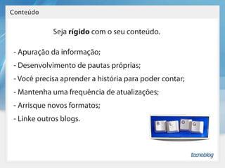 Conteúdo


             Seja rígido com o seu conteúdo.

 - Apuração da informação;
 - Desenvolvimento de pautas próprias;
 - Você precisa aprender a história para poder contar;
 - Mantenha uma frequência de atualizações;
 - Arrisque novos formatos;
 - Linke outros blogs.
 