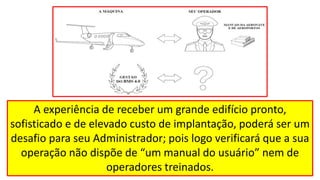 A experiência de receber um grande edifício pronto,
sofisticado e de elevado custo de implantação, poderá ser um
desafio para seu Administrador; pois logo verificará que a sua
operação não dispõe de “um manual do usuário” nem de
operadores treinados.
 