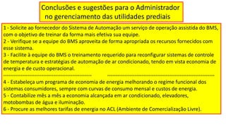 Conclusões e sugestões para o Administrador
no gerenciamento das utilidades prediais
1 - Solicite ao fornecedor do Sistema de Automação um serviço de operação assistida do BMS,
com o objetivo de treinar da forma mais efetiva sua equipe.
2 - Verifique se a equipe do BMS aproveita de forma apropriada os recursos fornecidos com
esse sistema.
3 - Facilite à equipe do BMS o treinamento requerido para reconfigurar sistemas de controle
de temperatura e estratégias de automação de ar condicionado, tendo em vista economia de
energia e de custo operacional.
--------------------------------------------------- --------------------------------------------------------------
4 - Estabeleça um programa de economia de energia melhorando o regime funcional dos
sistemas consumidores, sempre com curvas de consumo mensal e custos de energia.
5 - Contabilize mês a mês a economia alcançada em ar condicionado, elevadores,
motobombas de água e iluminação.
6 - Procure as melhores tarifas de energia no ACL (Ambiente de Comercialização Livre).
 