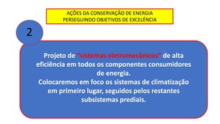 AÇÕES DA CONSERVAÇÃO DE ENERGIA
PERSEGUINDO OBJETIVOS DE EXCELÊNCIA
Projeto de “sistemas eletromecânicos” de alta
eficiência em todos os componentes consumidores
de energia.
Colocaremos em foco os sistemas de climatização
em primeiro lugar, seguidos pelos restantes
subsistemas prediais.
2
 