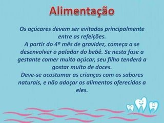 Os açúcares devem ser evitados principalmente 
entre as refeições. 
A partir do 4º mês de gravidez, começa a se 
desenvolver o paladar do bebê. Se nesta fase a 
gestante comer muito açúcar, seu filho tenderá a 
gostar muito de doces. 
Deve-se acostumar as crianças com os sabores 
naturais, e não adoçar os alimentos oferecidos a 
eles. 
 