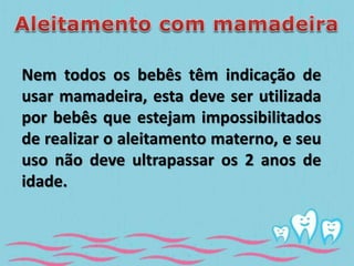 Nem todos os bebês têm indicação de 
usar mamadeira, esta deve ser utilizada 
por bebês que estejam impossibilitados 
de realizar o aleitamento materno, e seu 
uso não deve ultrapassar os 2 anos de 
idade. 
 