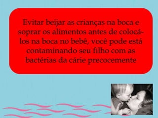 Evitar beijar as crianças na boca e 
soprar os alimentos antes de colocá-los 
na boca no bebê, você pode está 
contaminando seu filho com as 
bactérias da cárie precocemente 
 