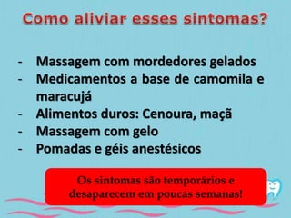 - Massagem com mordedores gelados 
- Medicamentos a base de camomila e 
maracujá 
- Alimentos duros: Cenoura, maçã 
- Massagem com gelo 
- Pomadas e géis anestésicos 
Os sintomas são temporários e 
desaparecem em poucas semanas! 
 