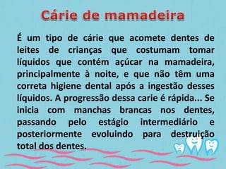 É um tipo de cárie que acomete dentes de 
leites de crianças que costumam tomar 
líquidos que contém açúcar na mamadeira, 
principalmente à noite, e que não têm uma 
correta higiene dental após a ingestão desses 
líquidos. A progressão dessa carie é rápida... Se 
inicia com manchas brancas nos dentes, 
passando pelo estágio intermediário e 
posteriormente evoluindo para destruição 
total dos dentes. 
 