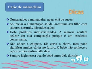 Cárie de mamadeira 
 Nunca adoce a mamadeira, água, chá ou sucos; 
 Ao iniciar a alimentação sólida, acostume seu filho com 
sabores naturais, não adocicados; 
 Evite produtos industrializados. A maioria contém 
açúcar em sua composição porque é um excelente 
conservante; 
 Não adoce a chupeta. Ela corta o choro, mas pode 
significar muitas cáries no futuro. O bebê não conhece o 
açúcar e não sentirá falta dele. 
 Sempre higieneze a boa do bebê antes dele dormir. 
 