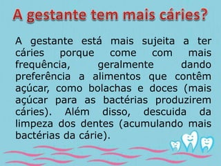 A gestante está mais sujeita a ter 
cáries porque come com mais 
frequência, geralmente dando 
preferência a alimentos que contêm 
açúcar, como bolachas e doces (mais 
açúcar para as bactérias produzirem 
cáries). Além disso, descuida da 
limpeza dos dentes (acumulando mais 
bactérias da cárie). 
 