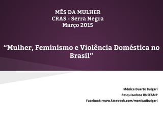 MÊS DA MULHER
CRAS - Serra Negra
Março 2015
Mônica Duarte Bulgari
Pesquisadora UNICAMP
Facebook: www.facebook.com/monicadbulgari
“Mulher, Feminismo e Violência Doméstica no
Brasil”
 