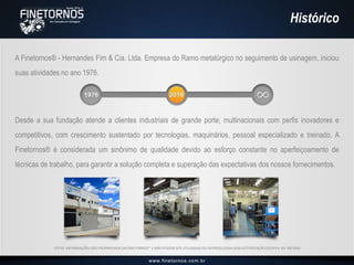 Histórico
A Finetornos® - Hernandes Fim & Cia. Ltda. Empresa do Ramo metalúrgico no seguimento de usinagem, iniciou
suas atividades no ano 1976.
ESTAS INFORMAÇÕES SÃO PROPRIEDADE DA FINETORNOS® E NÃO PODEM SER UTILIZADAS OU REPRODUZIDAS SEM AUTORIZAÇÃO ESCRITA DA MESMA.
Desde a sua fundação atende a clientes industriais de grande porte, multinacionais com perfis inovadores e
competitivos, com crescimento sustentado por tecnologias, maquinários, pessoal especializado e treinado. A
Finetornos® é considerada um sinônimo de qualidade devido ao esforço constante no aperfeiçoamento de
técnicas de trabalho, para garantir a solução completa e superação das expectativas dos nossos fornecimentos.
 