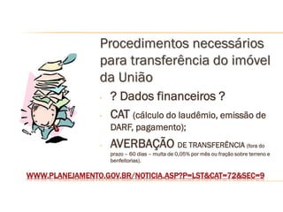 Procedimentos necessários
                para transferência do imóvel
                da União
                -   ? Dados financeiros ?
                -   CAT (cálculo do laudêmio, emissão de
                    DARF, pagamento);
                -   AVERBAÇÃO DE TRANSFERÊNCIA (fora do
                    prazo – 60 dias – multa de 0,05% por mês ou fração sobre terreno e
                    benfeitorias).

WWW.PLANEJAMENTO.GOV.BR/NOTICIA.ASP?P=LST&CAT=72&SEC=9
 