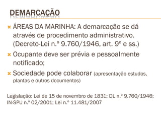 DEMARCAÇÃO
 ÁREAS DA MARINHA: A demarcação se dá
  através de procedimento administrativo.
  (Decreto-Lei n.º 9.760/1946, art. 9º e ss.)
 Ocupante deve ser prévia e pessoalmente
  notificado;
 Sociedade pode colaborar (apresentação estudos,
    plantas e outros documentos)

Legislação: Lei de 15 de novembro de 1831; DL n.º 9.760/1946;
IN-SPU n.º 02/2001; Lei n.º 11.481/2007
 