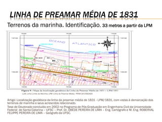 LINHA DE PREAMAR MÉDIA DE 1831
Terrenos da marinha. Identificação. 33 metros a partir da LPM




          LLM: Linha Limite de Marinha; LPM: Linha de Preamar Média; PRAIA DA ENSEADA


Artigo: Localização geodésica da linha da preamar média de 1831 - LPM/1831, com vistas à demarcação dos
terrenos de marinha e seus acrescidos relacionado.
Tese de Doutorado concluída em 2002 no Programa de Pós-Graduação em Engenharia Civil da Universidade
Federal de Santa Catarina – UFSC – Prof. Dr. OBÉDE PEREIRA DE LIMA – Eng. Cartógrafo e M. Eng. ROBERVAL
FELIPPE PEREIRA DE LIMA – Geógrafo da UFSC.
 