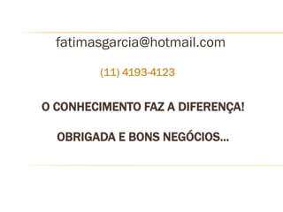 fatimasgarcia@hotmail.com
        (11) 4193-4123


O CONHECIMENTO FAZ A DIFERENÇA!

  OBRIGADA E BONS NEGÓCIOS...
 