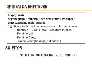 ORIGEM DA ENFITEUSE

 Emphyteusis
 origem grega / romana / agri vectigales / Portugal /
 emprazamento e aforamento.
 Significa: plantar, cultivar e semear em terreno alheio.
         Contrato – Direito Real – Escritura Pública
         Domínio Útil
         Domínio Direto
         Transmissão (herança / alienável)

SUJEITOS
        ENFITEUTA OU FOREIRO & SENHORIO
 